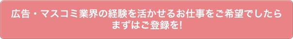 広告・マスコミ業界の経験を活かせるお仕事をご希望でしたらまずはご登録を!